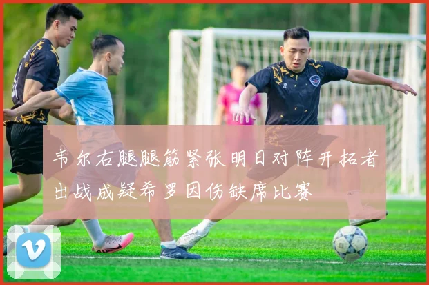 韦尔右腿腿筋紧张明日对阵开拓者出战成疑希罗因伤缺席比赛