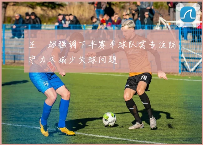 王燊超强调下半赛季球队需专注防守力求减少失球问题