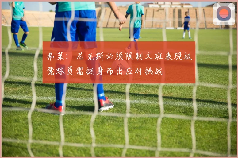 弗莱：尼克斯必须限制文班表现板凳球员需挺身而出应对挑战