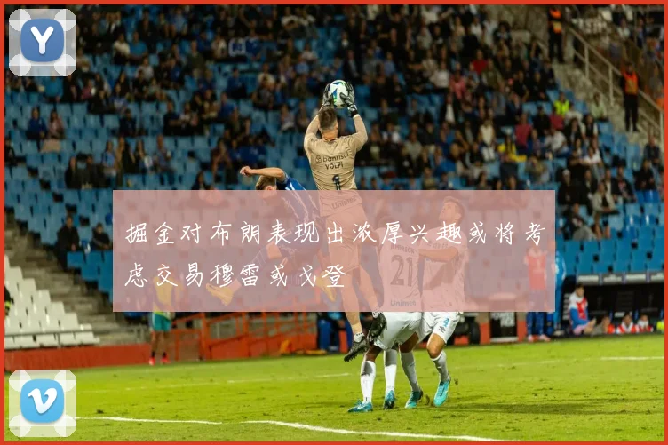 掘金对布朗表现出浓厚兴趣或将考虑交易穆雷或戈登