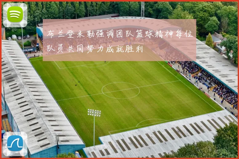 布兰登米勒强调团队篮球精神每位队员共同努力成就胜利