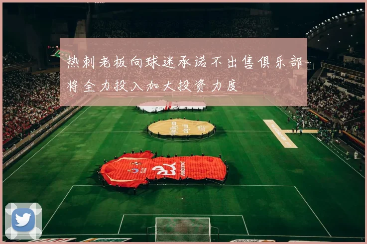 热刺老板向球迷承诺不出售俱乐部将全力投入加大投资力度