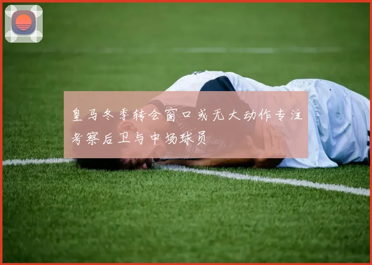 皇马冬季转会窗口或无大动作专注考察后卫与中场球员