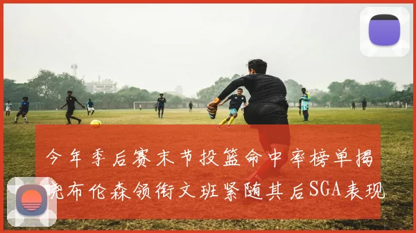 今年季后赛末节投篮命中率榜单揭晓布伦森领衔文班紧随其后SGA表现不俗