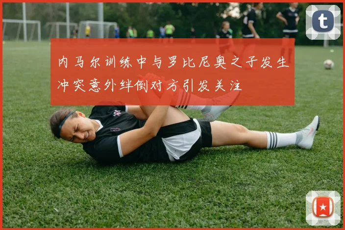 内马尔训练中与罗比尼奥之子发生冲突意外绊倒对方引发关注