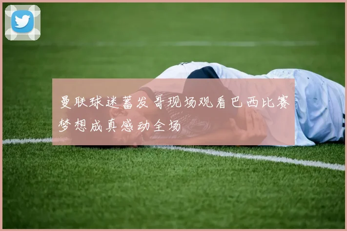 曼联球迷蓄发哥现场观看巴西比赛梦想成真感动全场