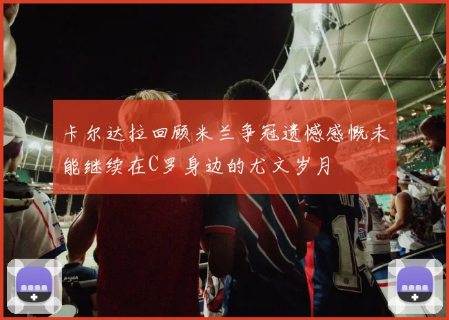 卡尔达拉回顾米兰争冠遗憾感慨未能继续在C罗身边的尤文岁月