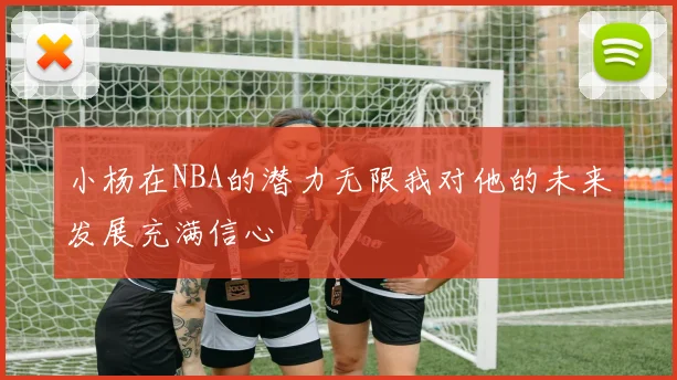 小杨在NBA的潜力无限我对他的未来发展充满信心