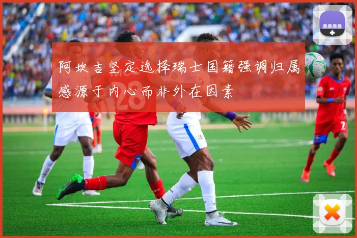 阿坎吉坚定选择瑞士国籍强调归属感源于内心而非外在因素