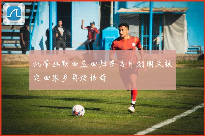 托蒂幽默回应回归罗马计划明天铁定回家乡再续传奇