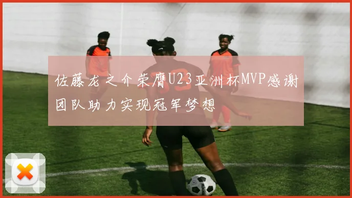 佐藤龙之介荣膺U23亚洲杯MVP感谢团队助力实现冠军梦想