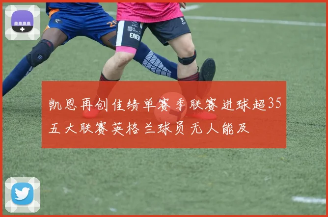 凯恩再创佳绩单赛季联赛进球超35五大联赛英格兰球员无人能及