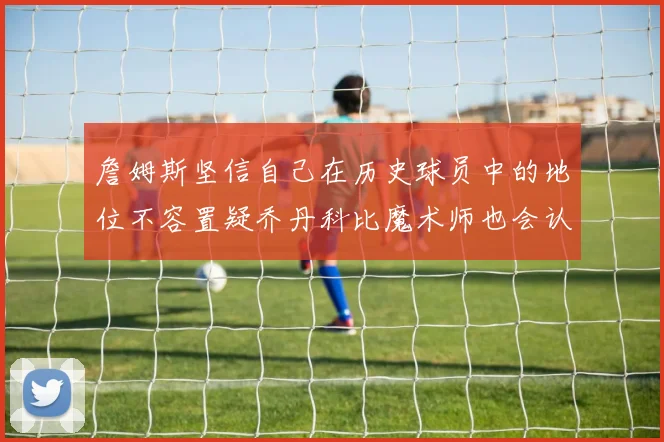 詹姆斯坚信自己在历史球员中的地位不容置疑乔丹科比魔术师也会认同
