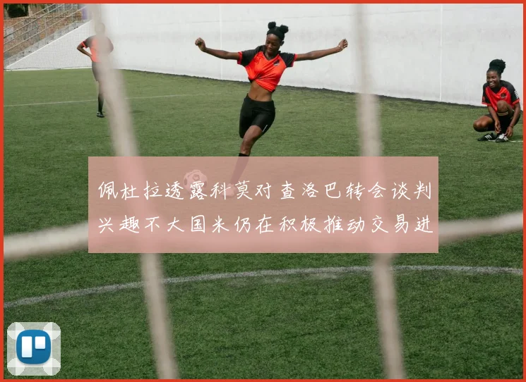佩杜拉透露科莫对查洛巴转会谈判兴趣不大国米仍在积极推动交易进程