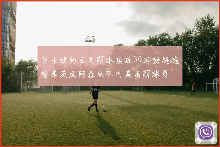 萨卡续约五年薪水接近30万镑超越哈弗茨成阿森纳队内最高薪球员