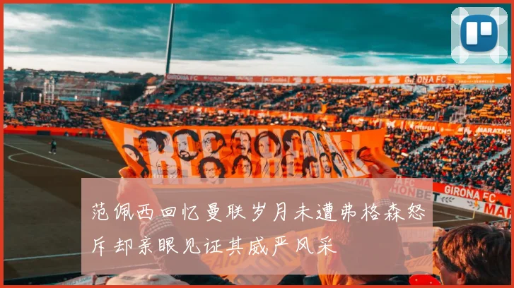 范佩西回忆曼联岁月未遭弗格森怒斥却亲眼见证其威严风采