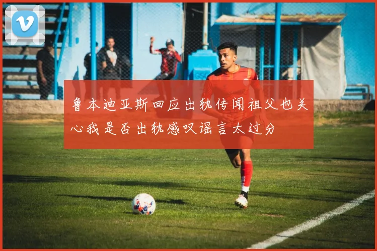 鲁本迪亚斯回应出轨传闻祖父也关心我是否出轨感叹谣言太过分