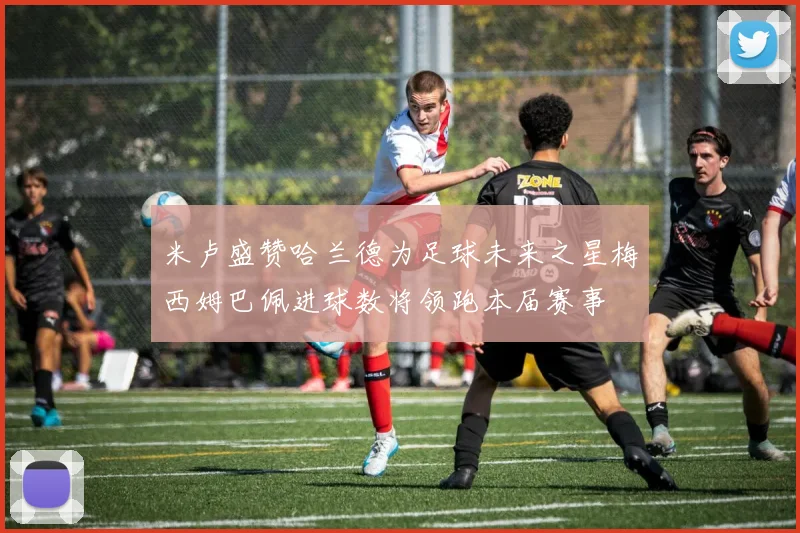米卢盛赞哈兰德为足球未来之星梅西姆巴佩进球数将领跑本届赛事