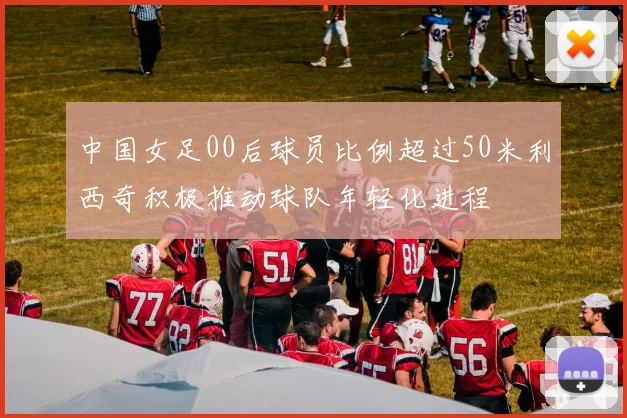 中国女足00后球员比例超过50米利西奇积极推动球队年轻化进程