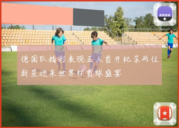德国队精彩表现五人首开纪录两位新星迎来世界杯首球盛宴