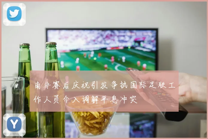 南非赛后庆祝引发争执国际足联工作人员介入调解平息冲突
