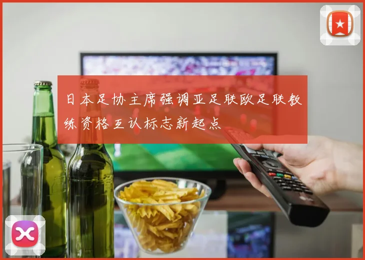 日本足协主席强调亚足联欧足联教练资格互认标志新起点