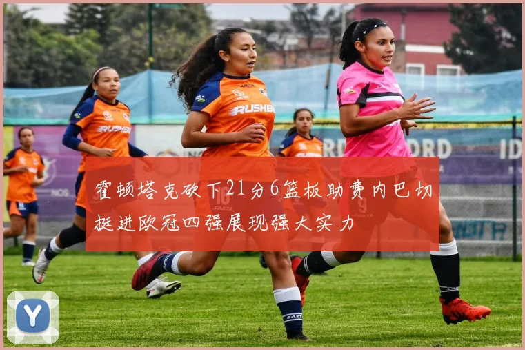 霍顿塔克砍下21分6篮板助费内巴切挺进欧冠四强展现强大实力
