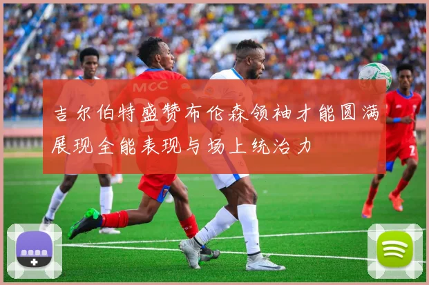 吉尔伯特盛赞布伦森领袖才能圆满展现全能表现与场上统治力