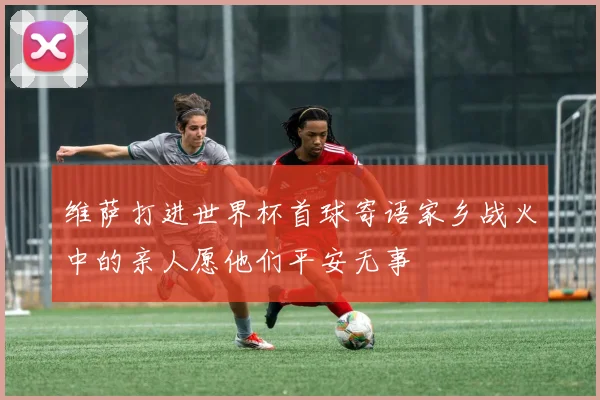 维萨打进世界杯首球寄语家乡战火中的亲人愿他们平安无事