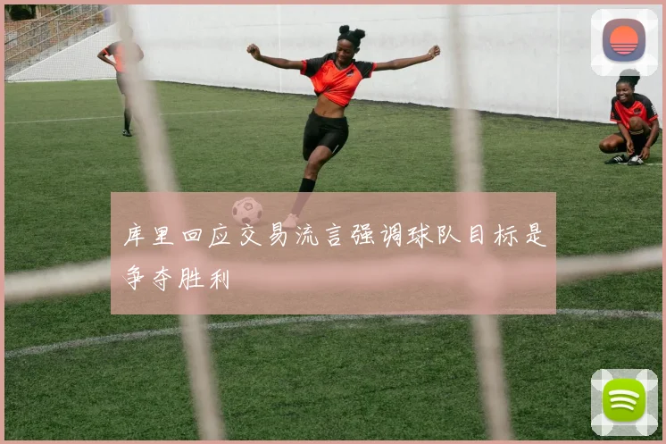 库里回应交易流言强调球队目标是争夺胜利